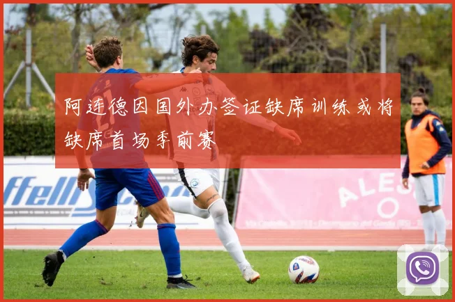 阿连德因国外办签证缺席训练或将缺席首场季前赛