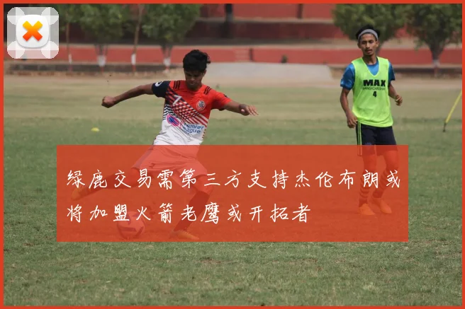 绿鹿交易需第三方支持杰伦布朗或将加盟火箭老鹰或开拓者