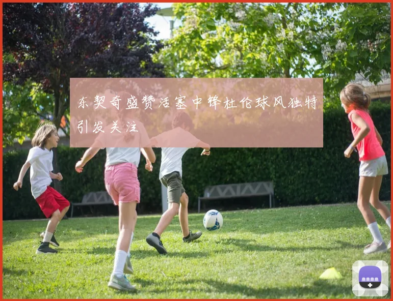 东契奇盛赞活塞中锋杜伦球风独特引发关注
