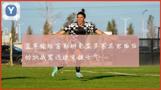 蓝军输给富勒姆彰显罗塞尼尔面临的挑战需迅速重振士气
