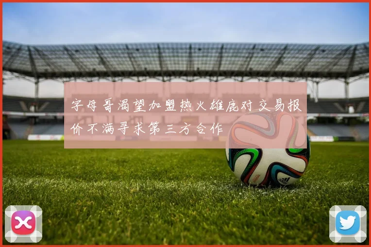 字母哥渴望加盟热火雄鹿对交易报价不满寻求第三方合作