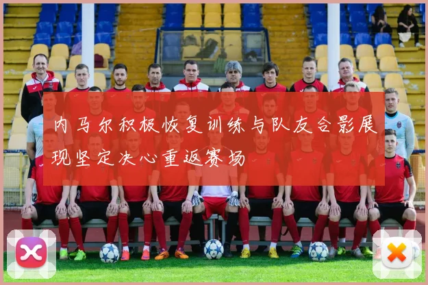 内马尔积极恢复训练与队友合影展现坚定决心重返赛场