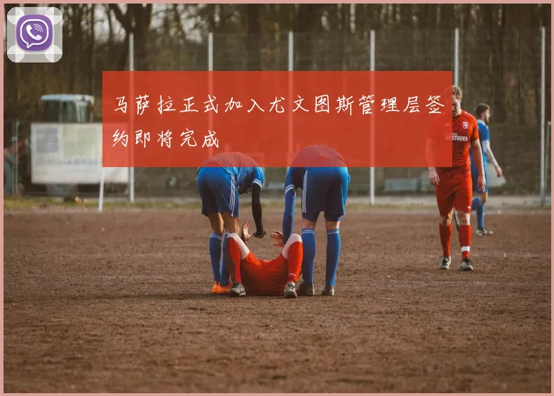 马萨拉正式加入尤文图斯管理层签约即将完成