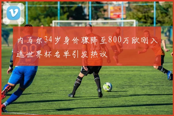 内马尔34岁身价骤降至800万欧刚入选世界杯名单引发热议