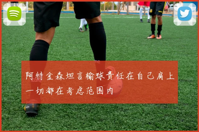 阿特金森坦言输球责任在自己肩上一切都在考虑范围内