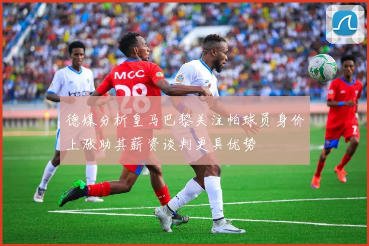 德媒分析皇马巴黎关注帕球员身价上涨助其薪资谈判更具优势