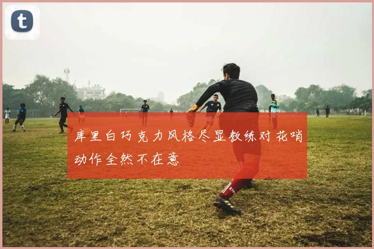 库里白巧克力风格尽显教练对花哨动作全然不在意