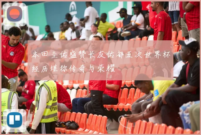 本田圭佑盛赞长友佑都五次世界杯经历堪称传奇与荣耀