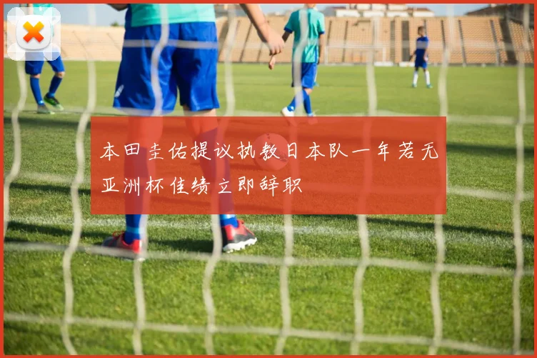本田圭佑提议执教日本队一年若无亚洲杯佳绩立即辞职