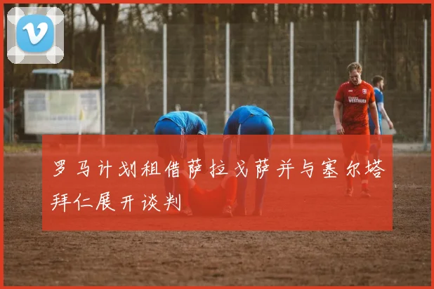 罗马计划租借萨拉戈萨并与塞尔塔拜仁展开谈判