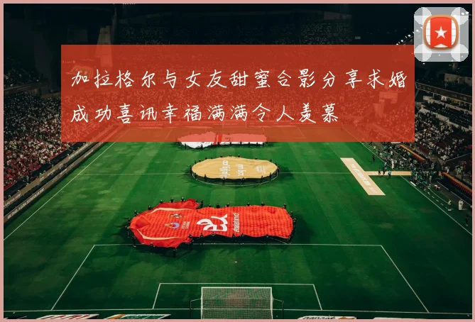 加拉格尔与女友甜蜜合影分享求婚成功喜讯幸福满满令人羡慕