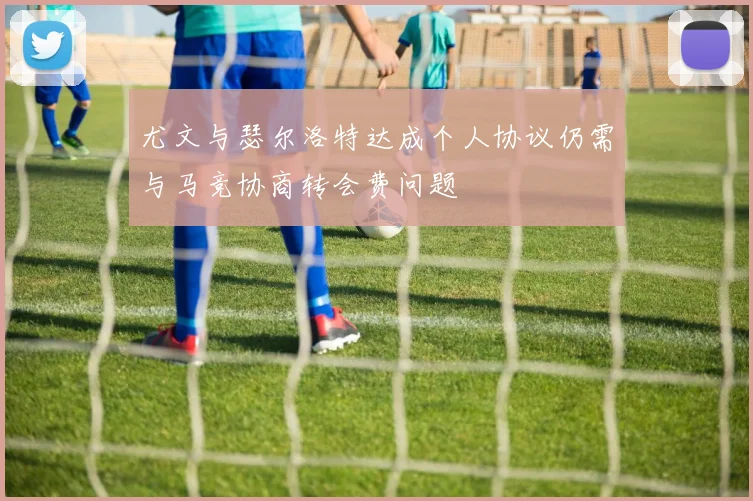 尤文与瑟尔洛特达成个人协议仍需与马竞协商转会费问题