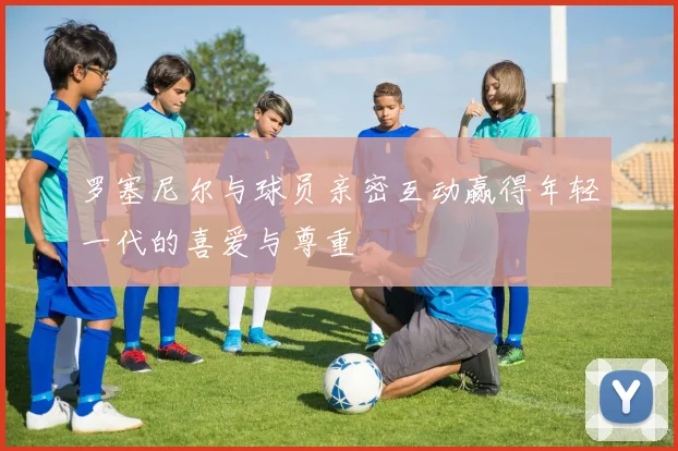 罗塞尼尔与球员亲密互动赢得年轻一代的喜爱与尊重
